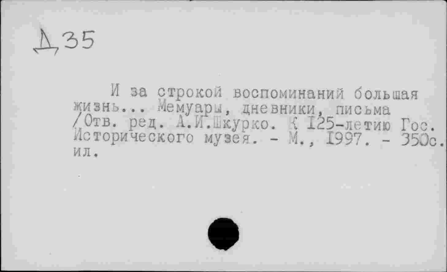 ﻿X"2>5
И за строкой воспоминаний большая жизнь... Мемуары, дневники, письма /Отв. рец. А.И.шкурко. .{ 125-летию Гос. исторического музея. - М., 1997. - 350с ил.